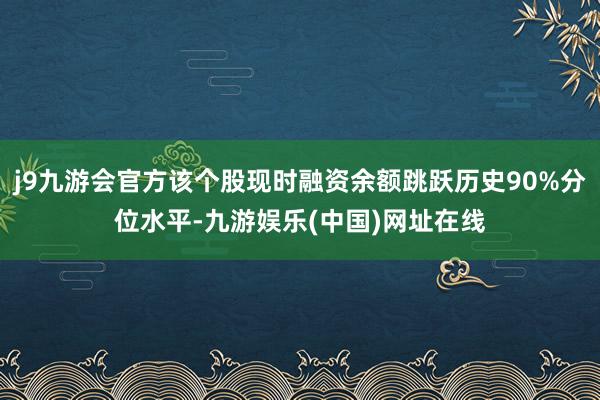 j9九游会官方该个股现时融资余额跳跃历史90%分位水平-九游娱乐(中国)网址在线