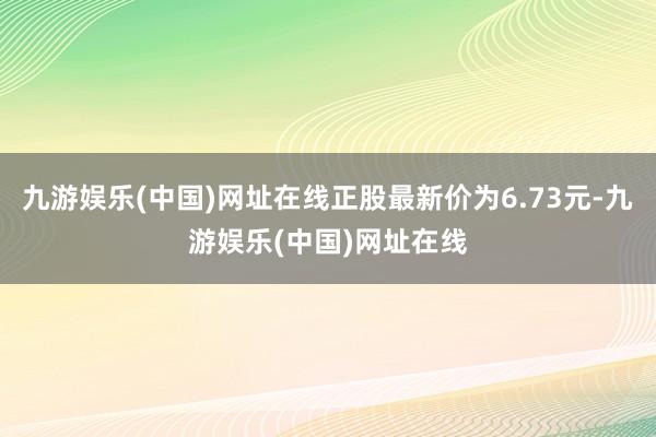 九游娱乐(中国)网址在线正股最新价为6.73元-九游娱乐(中国)网址在线