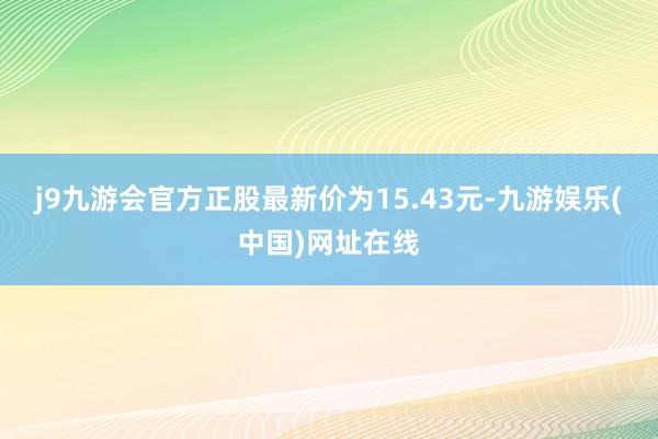 j9九游会官方正股最新价为15.43元-九游娱乐(中国)网址在线